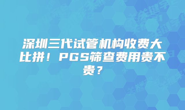 深圳三代试管机构收费大比拼！PGS筛查费用贵不贵？