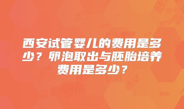 西安试管婴儿的费用是多少?卵泡取出与胚胎培养费用是多少?