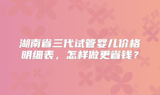 湖南省三代试管婴儿价格明细表，怎样做更省钱？