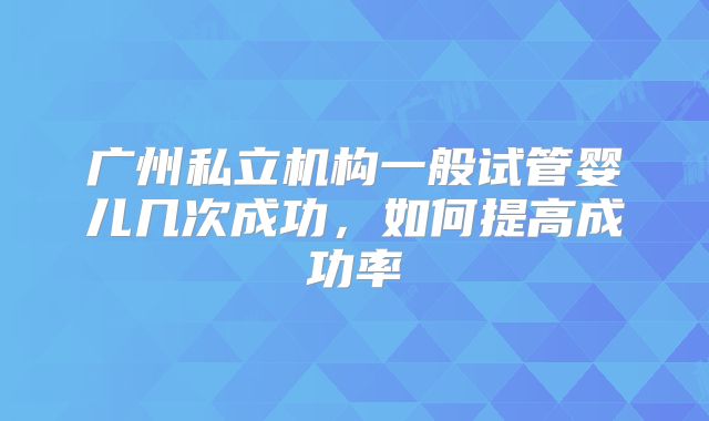 广州私立机构一般试管婴儿几次成功,如何提高成功率