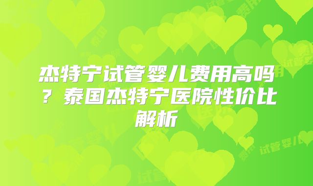 杰特宁试管婴儿费用高吗？泰国杰特宁医院性价比解析