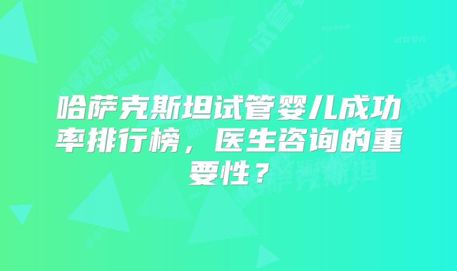 哈萨克斯坦试管婴儿成功率排行榜，医生咨询的重要性？