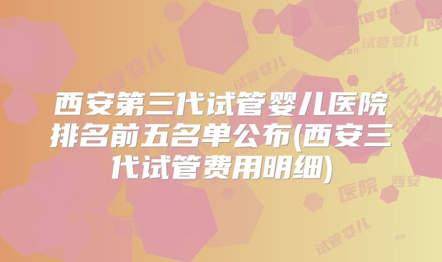 西安第三代试管婴儿医院排名前五名单公布(西安三代试管费用明细)
