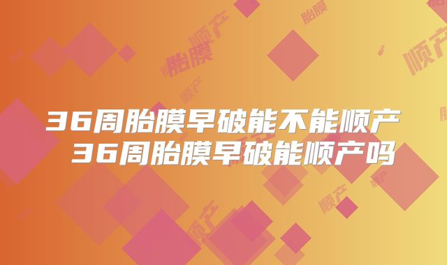 36周胎膜早破能不能顺产 36周胎膜早破能顺产吗