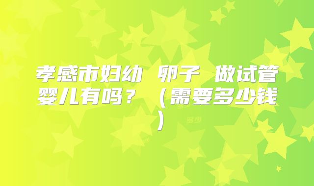 孝感市妇幼 卵子 做试管婴儿有吗？（需要多少钱）