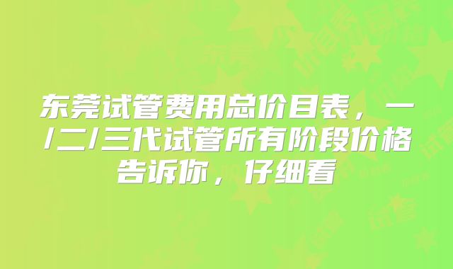 东莞试管费用总价目表，一/二/三代试管所有阶段价格告诉你，仔细看