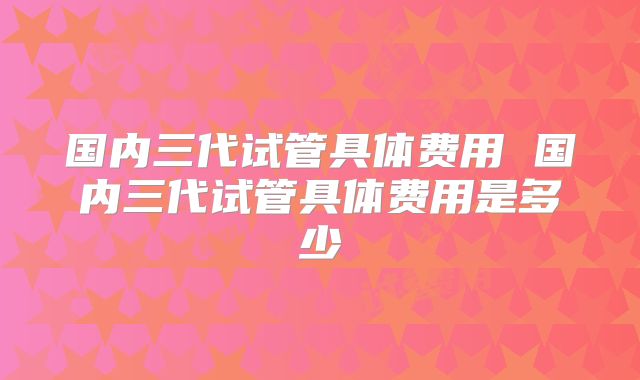 国内三代试管具体费用 国内三代试管具体费用是多少