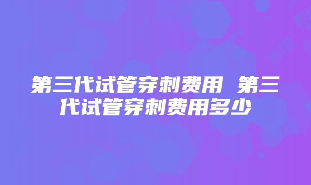 第三代试管穿刺费用 第三代试管穿刺费用多少