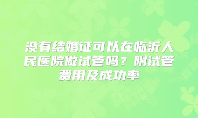 没有结婚证可以在临沂人民医院做试管吗?附试管费用及成功率