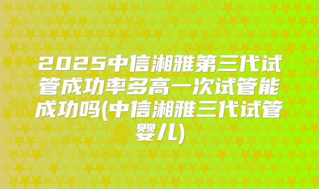 2025中信湘雅第三代试管成功率多高一次试管能成功吗(中信湘雅三代试管婴儿)