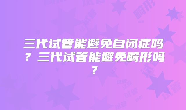 三代试管能避免自闭症吗?三代试管能避免畸形吗?
