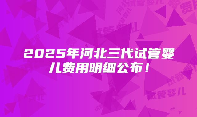 2025年河北三代试管婴儿费用明细公布！