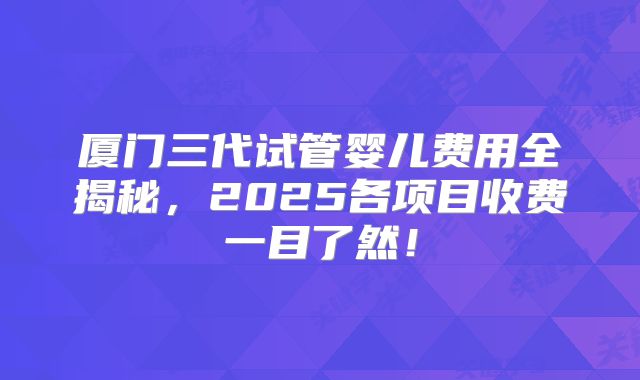 厦门三代试管婴儿费用全揭秘，2025各项目收费一目了然！