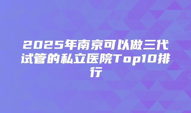 2025年南京可以做三代试管的私立医院Top10排行