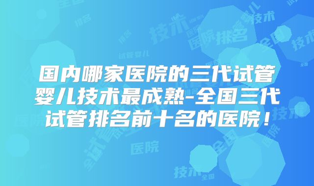 国内哪家医院的三代试管婴儿技术最成熟-全国三代试管排名前十名的医院！