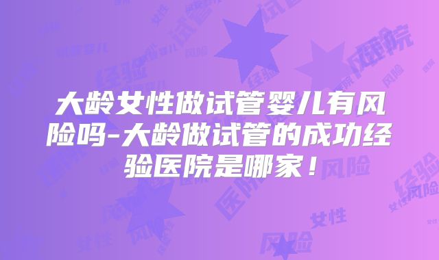 大龄女性做试管婴儿有风险吗-大龄做试管的成功经验医院是哪家!