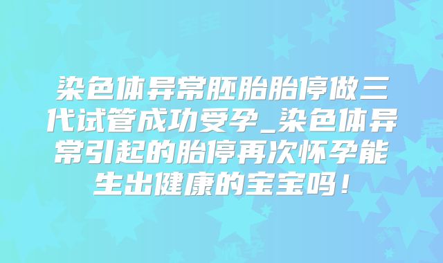 染色体异常胚胎胎停做三代试管成功受孕_染色体异常引起的胎停再次怀孕能生出健康的宝宝吗!