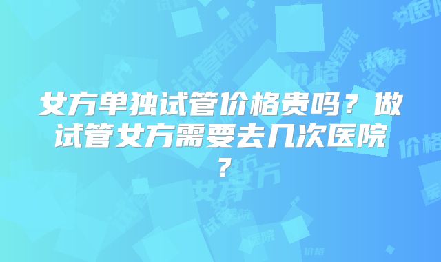 女方单独试管价格贵吗?做试管女方需要去几次医院?