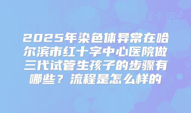 2025年染色体异常在哈尔滨市红十字中心医院做三代试管生孩子的步骤有哪些？流程是怎么样的