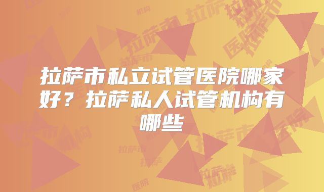拉萨市私立试管医院哪家好?拉萨私人试管机构有哪些