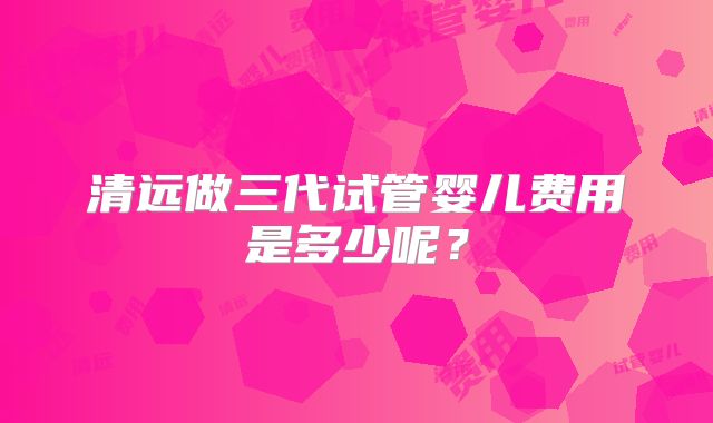 清远做三代试管婴儿费用是多少呢？