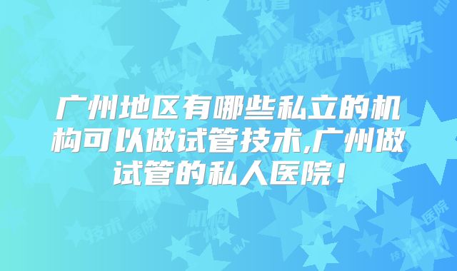 广州地区有哪些私立的机构可以做试管技术,广州做试管的私人医院！