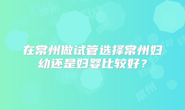 在常州做试管选择常州妇幼还是妇婴比较好？