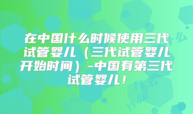 在中国什么时候使用三代试管婴儿(三代试管婴儿开始时间)-中国有第三代试管婴儿!