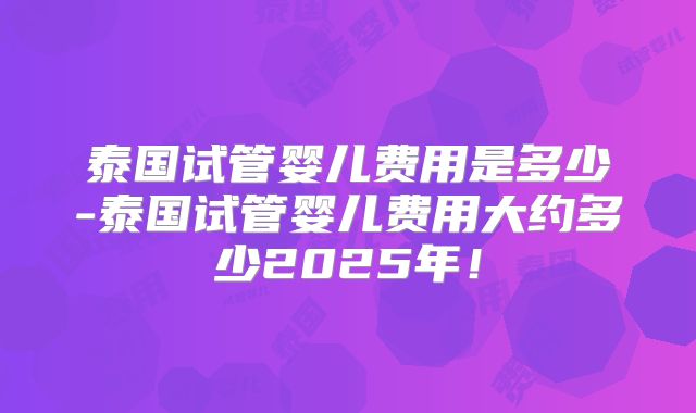 泰国试管婴儿费用是多少-泰国试管婴儿费用大约多少2025年！