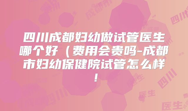 四川成都妇幼做试管医生哪个好(费用会贵吗-成都市妇幼保健院试管怎么样!