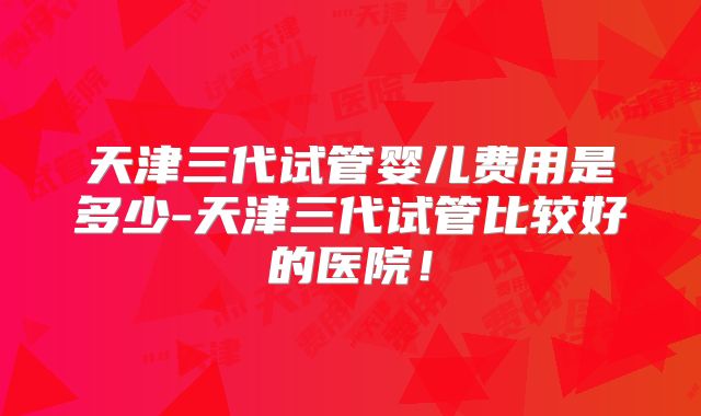 天津三代试管婴儿费用是多少-天津三代试管比较好的医院！