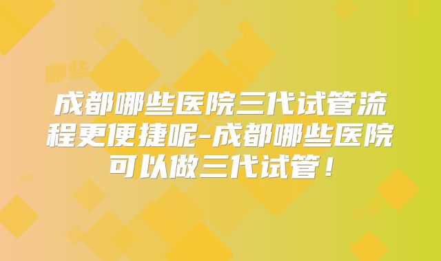 成都哪些医院三代试管流程更便捷呢-成都哪些医院可以做三代试管!