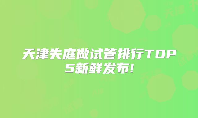 天津失庭做试管排行TOP5新鲜发布!