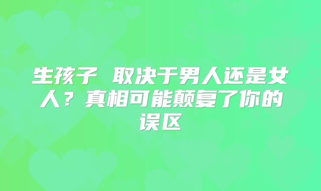 生孩子 取决于男人还是女人?真相可能颠复了你的误区