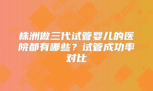 株洲做三代试管婴儿的医院都有哪些？试管成功率对比