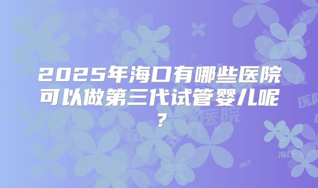 2025年海口有哪些医院可以做第三代试管婴儿呢?
