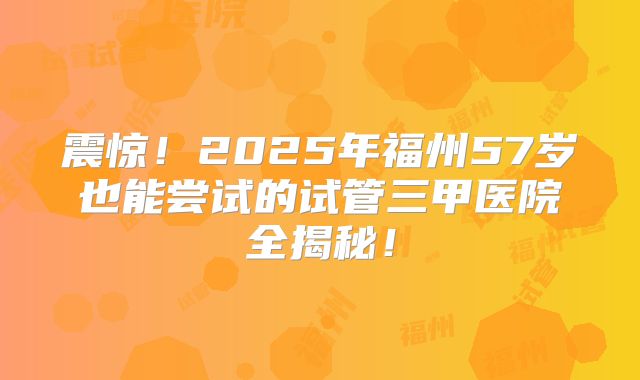 震惊!2025年福州57岁也能尝试的试管三甲医院全揭秘!