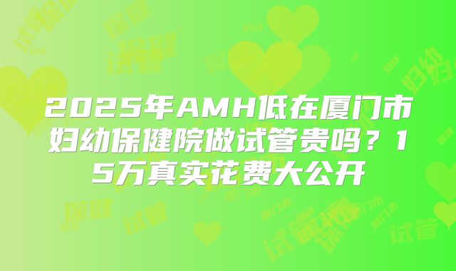 2025年AMH低在厦门市妇幼保健院做试管贵吗？15万真实花费大公开