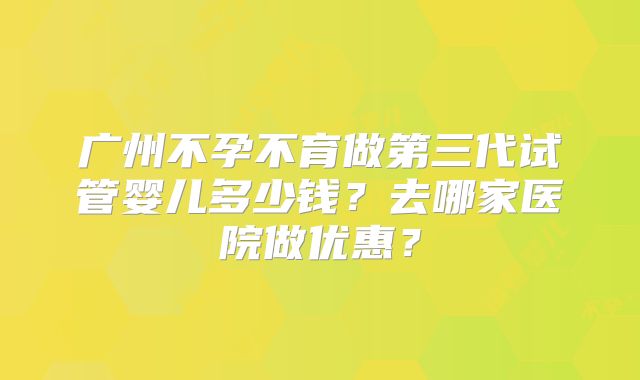 广州不孕不育做第三代试管婴儿多少钱？去哪家医院做优惠？