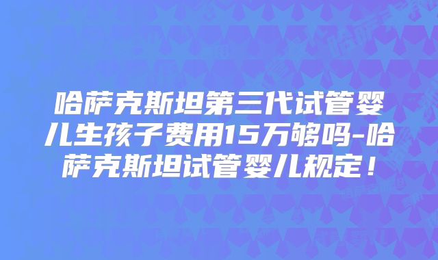 哈萨克斯坦第三代试管婴儿生孩子费用15万够吗-哈萨克斯坦试管婴儿规定!