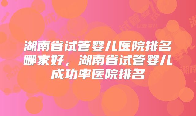 湖南省试管婴儿医院排名哪家好，湖南省试管婴儿成功率医院排名