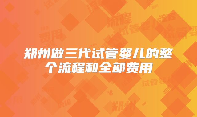 郑州做三代试管婴儿的整个流程和全部费用