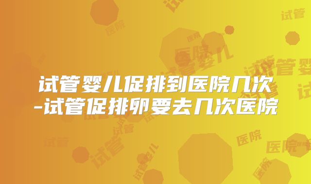 试管婴儿促排到医院几次-试管促排卵要去几次医院