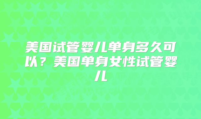美国试管婴儿单身多久可以？美国单身女性试管婴儿