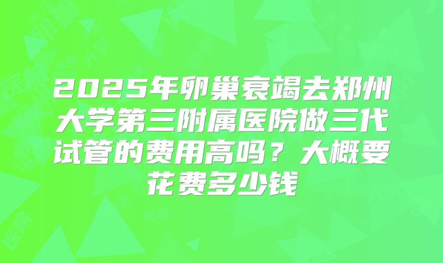2025年卵巢衰竭去郑州大学第三附属医院做三代试管的费用高吗?大概要花费多少钱