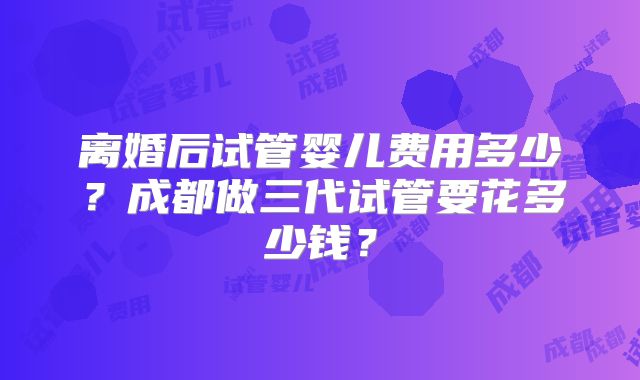 离婚后试管婴儿费用多少？成都做三代试管要花多少钱？