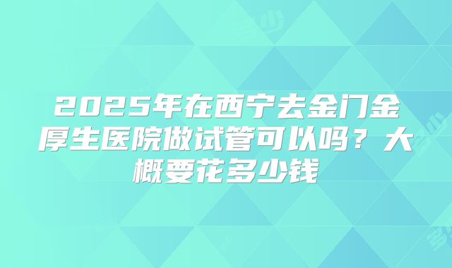 2025年在西宁去金门金厚生医院做试管可以吗?大概要花多少钱