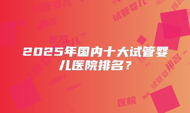 2025年国内十大试管婴儿医院排名？