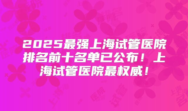 2025最强上海试管医院排名前十名单已公布！上海试管医院最权威！