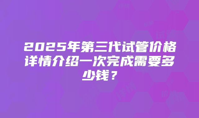 2025年第三代试管价格详情介绍一次完成需要多少钱?